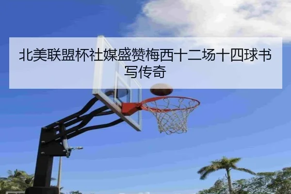 北美联盟杯社媒盛赞梅西十二场十四球书写传奇